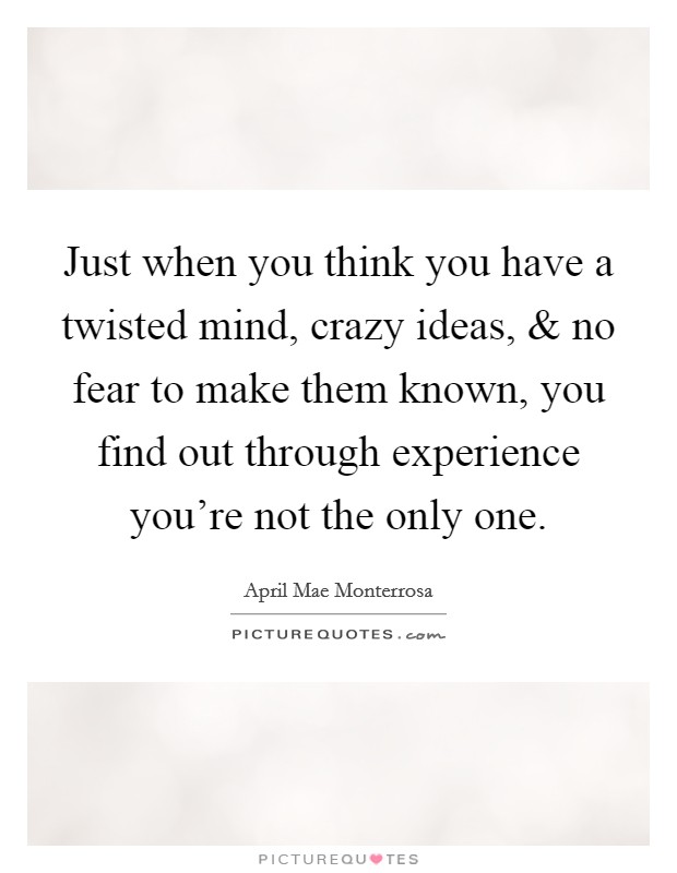 Just when you think you have a twisted mind, crazy ideas, and no fear to make them known, you find out through experience you're not the only one. Picture Quote #1