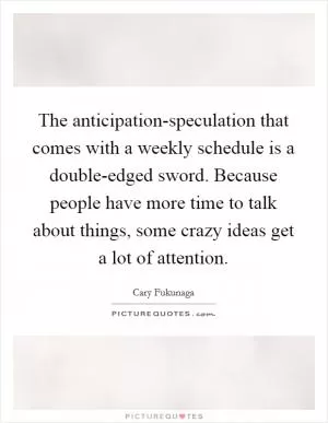 The anticipation-speculation that comes with a weekly schedule is a double-edged sword. Because people have more time to talk about things, some crazy ideas get a lot of attention Picture Quote #1
