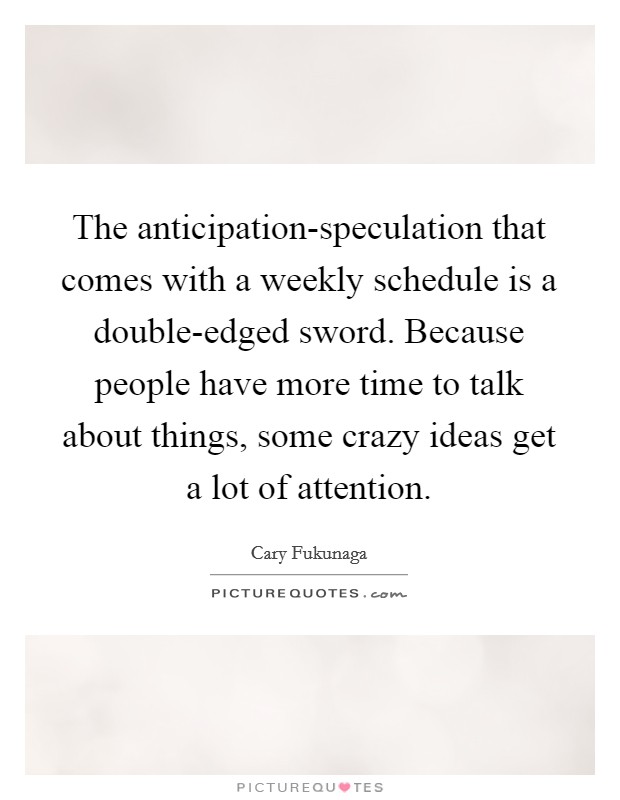 The anticipation-speculation that comes with a weekly schedule is a double-edged sword. Because people have more time to talk about things, some crazy ideas get a lot of attention. Picture Quote #1