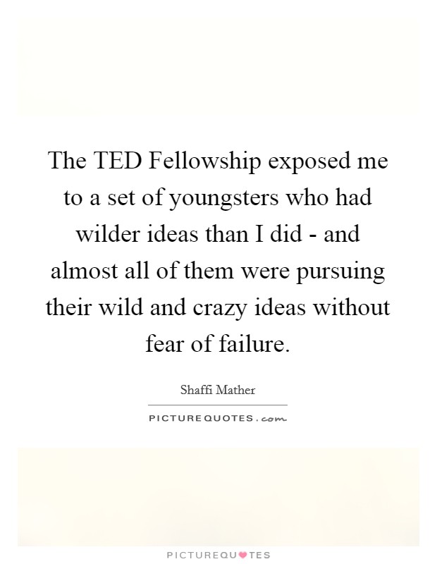 The TED Fellowship exposed me to a set of youngsters who had wilder ideas than I did - and almost all of them were pursuing their wild and crazy ideas without fear of failure. Picture Quote #1