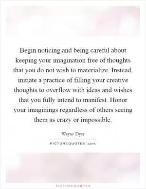 Begin noticing and being careful about keeping your imagination free of thoughts that you do not wish to materialize. Instead, initiate a practice of filling your creative thoughts to overflow with ideas and wishes that you fully intend to manifest. Honor your imaginings regardless of others seeing them as crazy or impossible Picture Quote #1