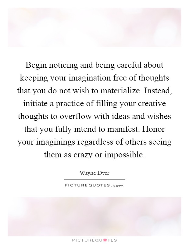 Begin noticing and being careful about keeping your imagination free of thoughts that you do not wish to materialize. Instead, initiate a practice of filling your creative thoughts to overflow with ideas and wishes that you fully intend to manifest. Honor your imaginings regardless of others seeing them as crazy or impossible. Picture Quote #1