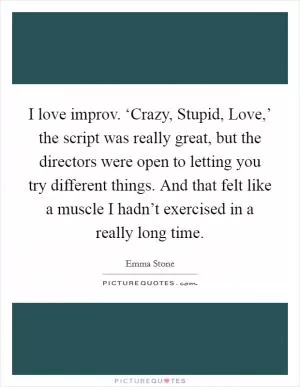 I love improv. ‘Crazy, Stupid, Love,’ the script was really great, but the directors were open to letting you try different things. And that felt like a muscle I hadn’t exercised in a really long time Picture Quote #1