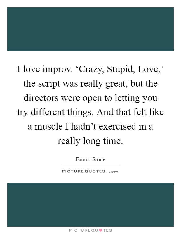 I love improv. ‘Crazy, Stupid, Love,' the script was really great, but the directors were open to letting you try different things. And that felt like a muscle I hadn't exercised in a really long time. Picture Quote #1