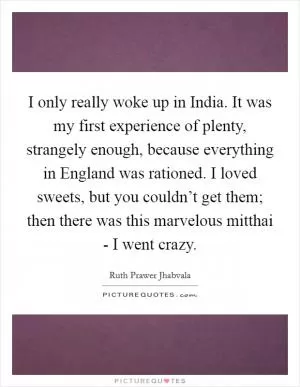 I only really woke up in India. It was my first experience of plenty, strangely enough, because everything in England was rationed. I loved sweets, but you couldn’t get them; then there was this marvelous mitthai - I went crazy Picture Quote #1