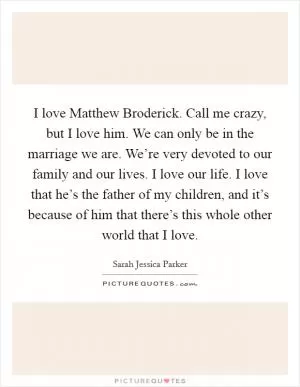 I love Matthew Broderick. Call me crazy, but I love him. We can only be in the marriage we are. We’re very devoted to our family and our lives. I love our life. I love that he’s the father of my children, and it’s because of him that there’s this whole other world that I love Picture Quote #1