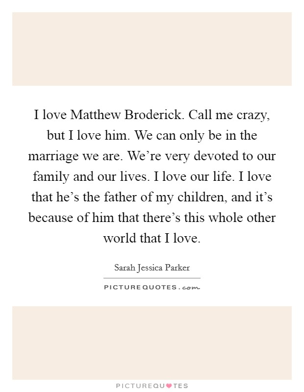 I love Matthew Broderick. Call me crazy, but I love him. We can only be in the marriage we are. We're very devoted to our family and our lives. I love our life. I love that he's the father of my children, and it's because of him that there's this whole other world that I love. Picture Quote #1