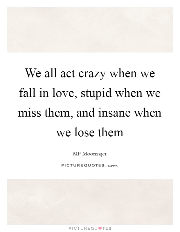 We all act crazy when we fall in love, stupid when we miss them, and insane when we lose them Picture Quote #1