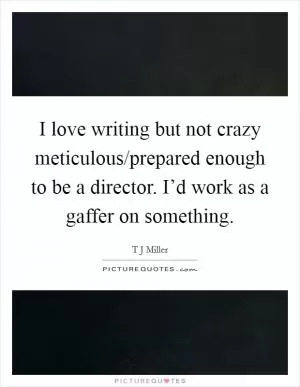 I love writing but not crazy meticulous/prepared enough to be a director. I’d work as a gaffer on something Picture Quote #1