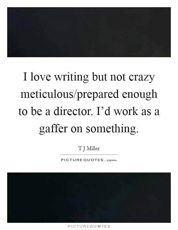 I love writing but not crazy meticulous/prepared enough to be a director. I'd work as a gaffer on something. Picture Quote #1
