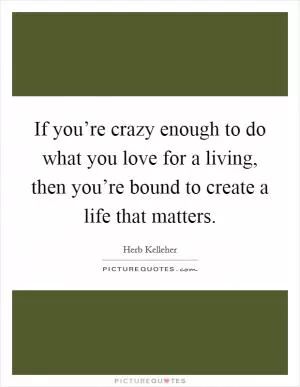 If you’re crazy enough to do what you love for a living, then you’re bound to create a life that matters Picture Quote #1