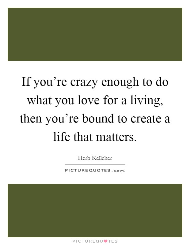 If you're crazy enough to do what you love for a living, then you're bound to create a life that matters. Picture Quote #1