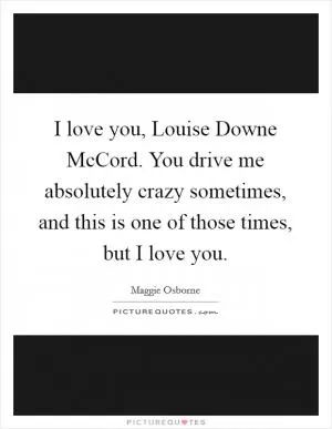 I love you, Louise Downe McCord. You drive me absolutely crazy sometimes, and this is one of those times, but I love you Picture Quote #1