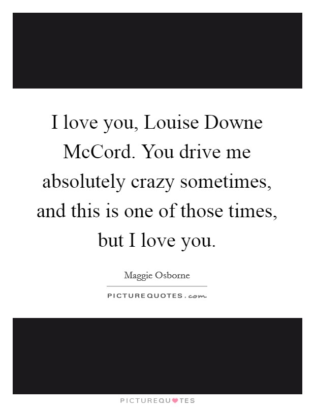 I love you, Louise Downe McCord. You drive me absolutely crazy sometimes, and this is one of those times, but I love you. Picture Quote #1