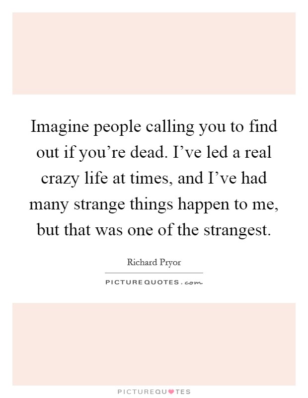 Imagine people calling you to find out if you're dead. I've led a real crazy life at times, and I've had many strange things happen to me, but that was one of the strangest. Picture Quote #1