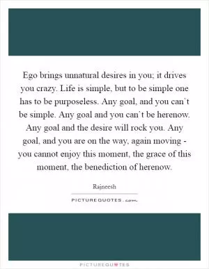 Ego brings unnatural desires in you; it drives you crazy. Life is simple, but to be simple one has to be purposeless. Any goal, and you can`t be simple. Any goal and you can`t be herenow. Any goal and the desire will rock you. Any goal, and you are on the way, again moving - you cannot enjoy this moment, the grace of this moment, the benediction of herenow Picture Quote #1