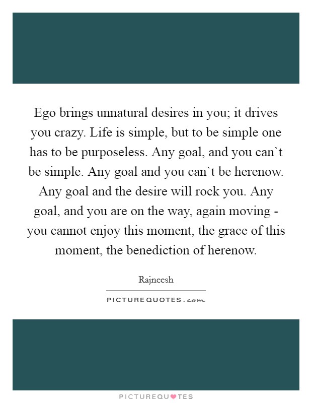 Ego brings unnatural desires in you; it drives you crazy. Life is simple, but to be simple one has to be purposeless. Any goal, and you can`t be simple. Any goal and you can`t be herenow. Any goal and the desire will rock you. Any goal, and you are on the way, again moving - you cannot enjoy this moment, the grace of this moment, the benediction of herenow. Picture Quote #1