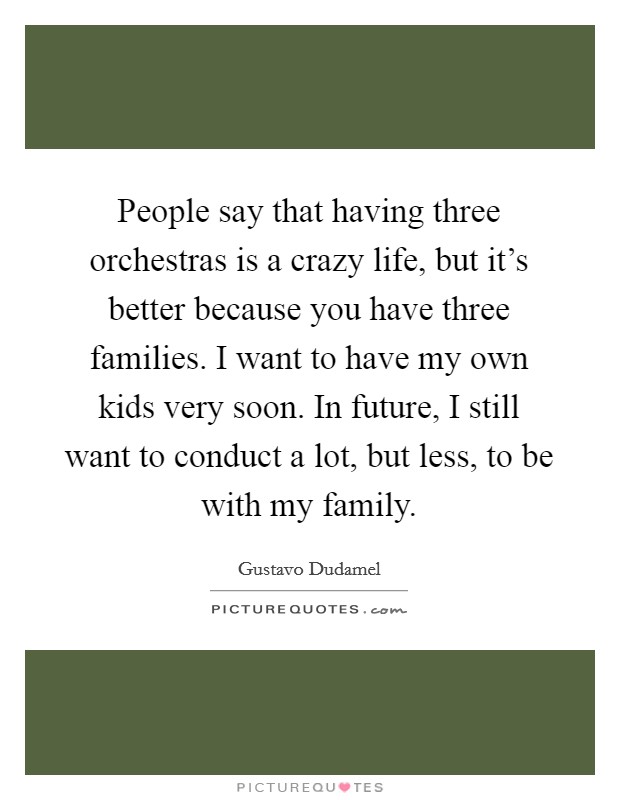 People say that having three orchestras is a crazy life, but it's better because you have three families. I want to have my own kids very soon. In future, I still want to conduct a lot, but less, to be with my family. Picture Quote #1