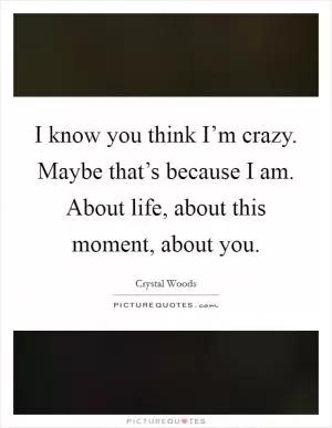I know you think I’m crazy. Maybe that’s because I am. About life, about this moment, about you Picture Quote #1