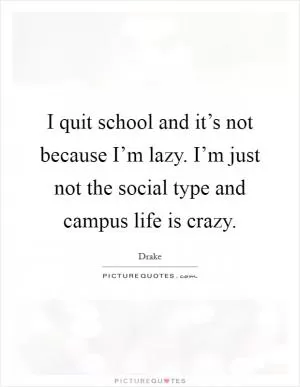 I quit school and it’s not because I’m lazy. I’m just not the social type and campus life is crazy Picture Quote #1