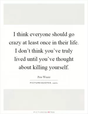 I think everyone should go crazy at least once in their life. I don’t think you’ve truly lived until you’ve thought about killing yourself Picture Quote #1
