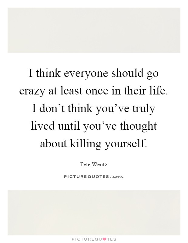 I think everyone should go crazy at least once in their life. I don't think you've truly lived until you've thought about killing yourself. Picture Quote #1