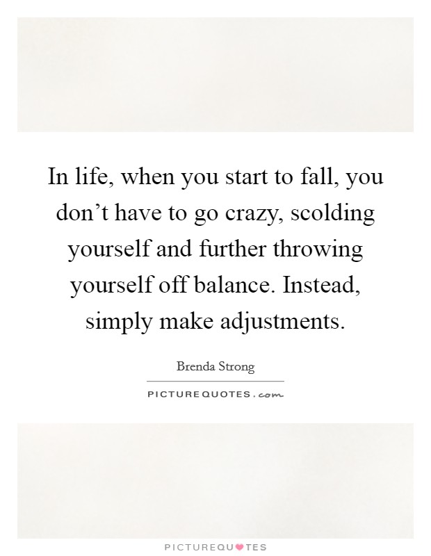 In life, when you start to fall, you don't have to go crazy, scolding yourself and further throwing yourself off balance. Instead, simply make adjustments. Picture Quote #1