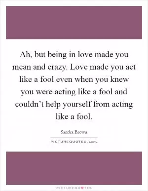 Ah, but being in love made you mean and crazy. Love made you act like a fool even when you knew you were acting like a fool and couldn’t help yourself from acting like a fool Picture Quote #1