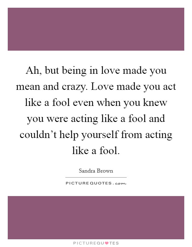 Ah, but being in love made you mean and crazy. Love made you act like a fool even when you knew you were acting like a fool and couldn't help yourself from acting like a fool. Picture Quote #1