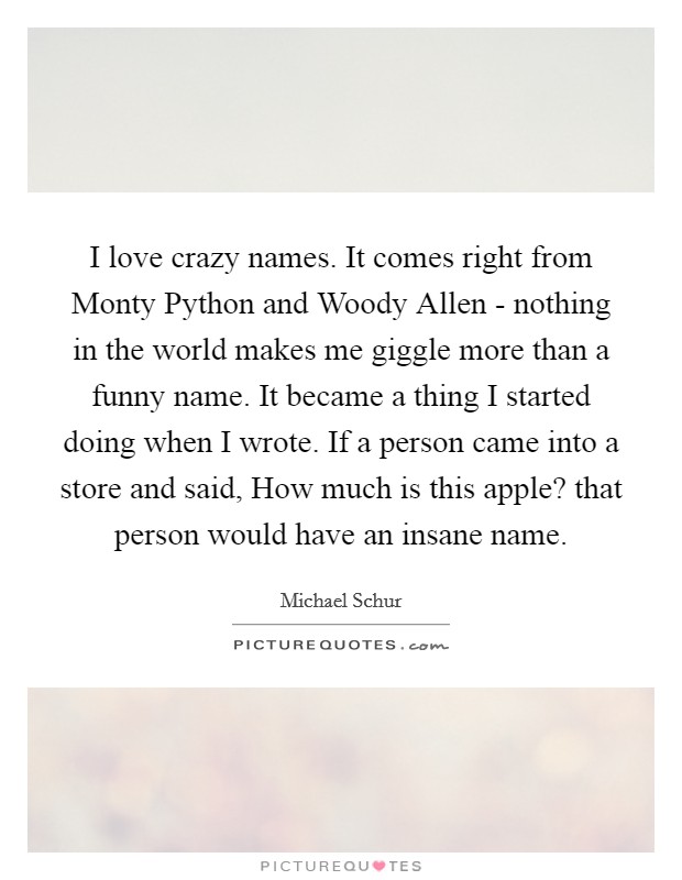 I love crazy names. It comes right from Monty Python and Woody Allen - nothing in the world makes me giggle more than a funny name. It became a thing I started doing when I wrote. If a person came into a store and said, How much is this apple? that person would have an insane name. Picture Quote #1