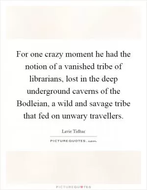 For one crazy moment he had the notion of a vanished tribe of librarians, lost in the deep underground caverns of the Bodleian, a wild and savage tribe that fed on unwary travellers Picture Quote #1