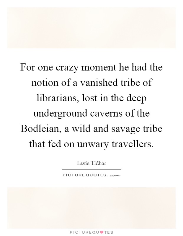 For one crazy moment he had the notion of a vanished tribe of librarians, lost in the deep underground caverns of the Bodleian, a wild and savage tribe that fed on unwary travellers. Picture Quote #1