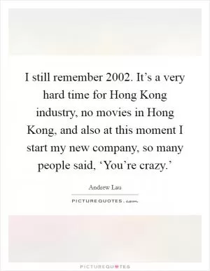 I still remember 2002. It’s a very hard time for Hong Kong industry, no movies in Hong Kong, and also at this moment I start my new company, so many people said, ‘You’re crazy.’ Picture Quote #1