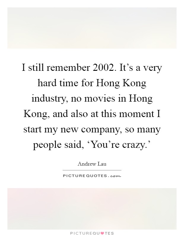 I still remember 2002. It's a very hard time for Hong Kong industry, no movies in Hong Kong, and also at this moment I start my new company, so many people said, ‘You're crazy.' Picture Quote #1