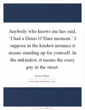 Anybody who knows me has said, ‘I had a Denis O’Hare moment.’ I suppose in the kindest instance it means standing up for yourself. In the unkindest, it means the crazy guy in the street Picture Quote #1