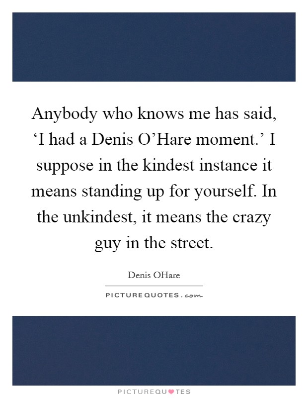 Anybody who knows me has said, ‘I had a Denis O'Hare moment.' I suppose in the kindest instance it means standing up for yourself. In the unkindest, it means the crazy guy in the street. Picture Quote #1