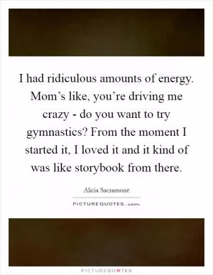 I had ridiculous amounts of energy. Mom’s like, you’re driving me crazy - do you want to try gymnastics? From the moment I started it, I loved it and it kind of was like storybook from there Picture Quote #1