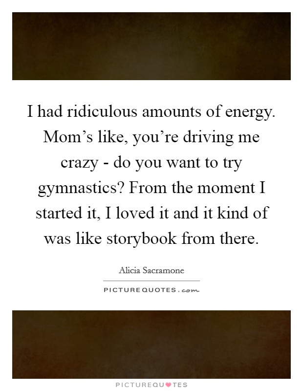 I had ridiculous amounts of energy. Mom's like, you're driving me crazy - do you want to try gymnastics? From the moment I started it, I loved it and it kind of was like storybook from there. Picture Quote #1