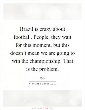 Brazil is crazy about football. People, they wait for this moment, but this doesn’t mean we are going to win the championship. That is the problem Picture Quote #1