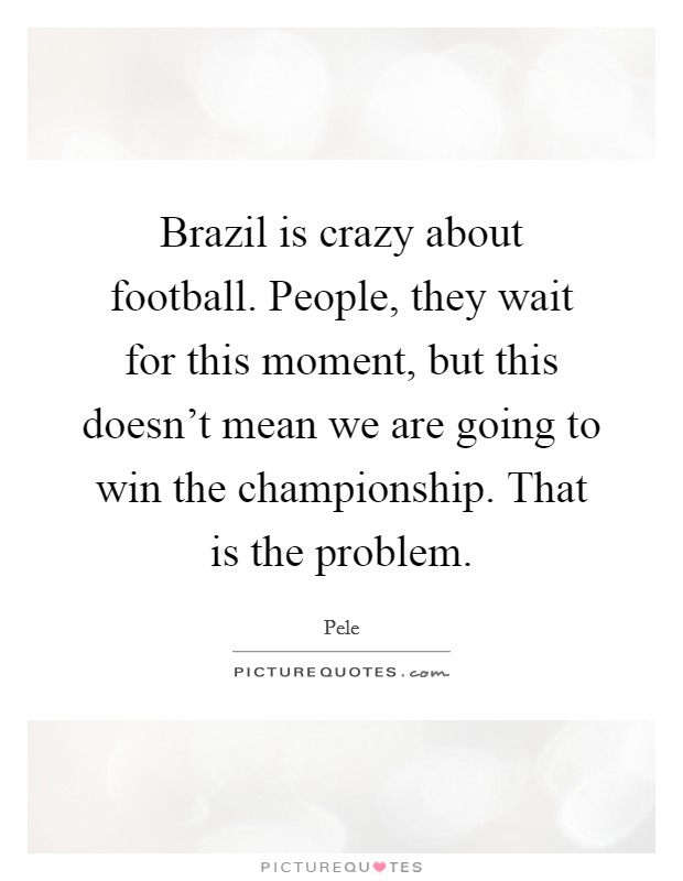 Brazil is crazy about football. People, they wait for this moment, but this doesn't mean we are going to win the championship. That is the problem. Picture Quote #1