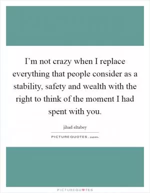 I’m not crazy when I replace everything that people consider as a stability, safety and wealth with the right to think of the moment I had spent with you Picture Quote #1