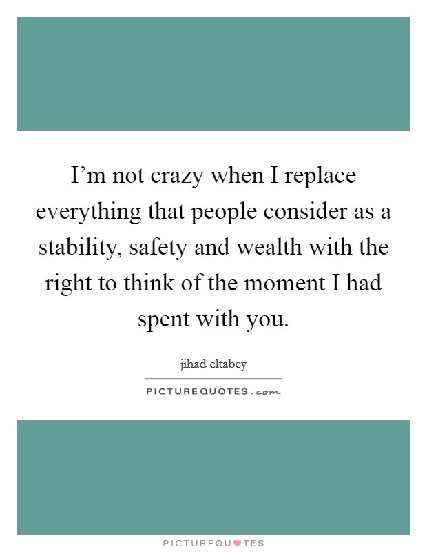 I'm not crazy when I replace everything that people consider as a stability, safety and wealth with the right to think of the moment I had spent with you. Picture Quote #1