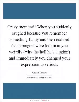 Crazy moment!! When you suddenly laughed because you remember something funny and then realised that strangers were lookin at you weirdly (why the hell he’s laughin) and immediately you changed your expression to serious Picture Quote #1