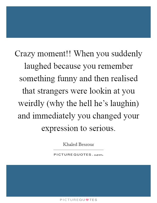 Crazy moment!! When you suddenly laughed because you remember something funny and then realised that strangers were lookin at you weirdly (why the hell he's laughin) and immediately you changed your expression to serious. Picture Quote #1