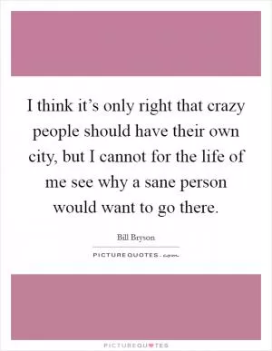 I think it’s only right that crazy people should have their own city, but I cannot for the life of me see why a sane person would want to go there Picture Quote #1