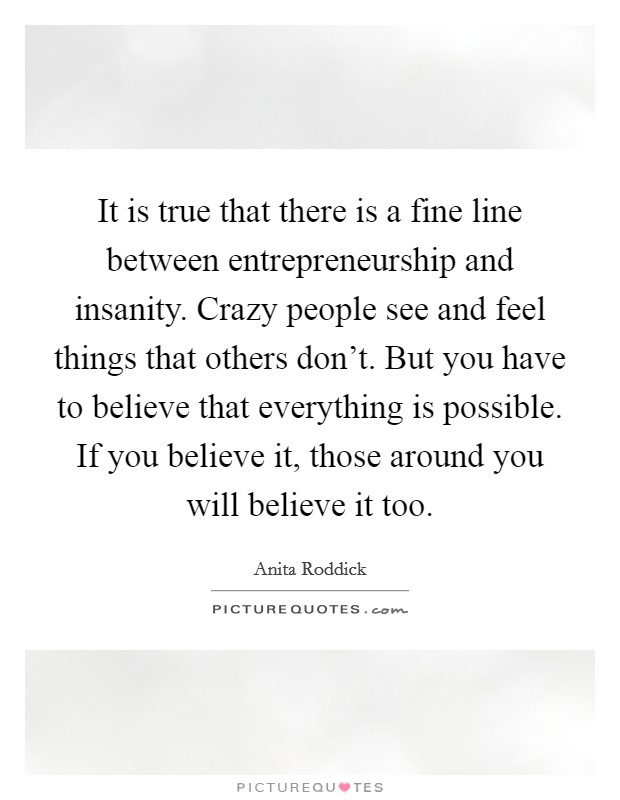 It is true that there is a fine line between entrepreneurship and insanity. Crazy people see and feel things that others don't. But you have to believe that everything is possible. If you believe it, those around you will believe it too. Picture Quote #1