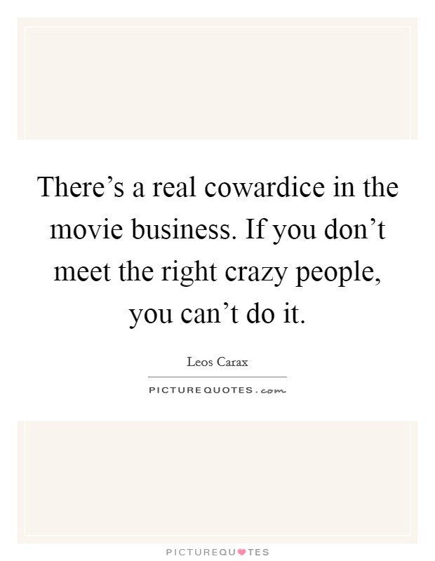 There's a real cowardice in the movie business. If you don't meet the right crazy people, you can't do it. Picture Quote #1