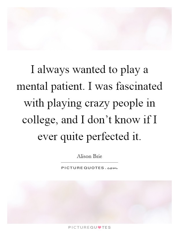 I always wanted to play a mental patient. I was fascinated with playing crazy people in college, and I don't know if I ever quite perfected it. Picture Quote #1