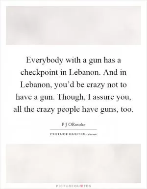 Everybody with a gun has a checkpoint in Lebanon. And in Lebanon, you’d be crazy not to have a gun. Though, I assure you, all the crazy people have guns, too Picture Quote #1