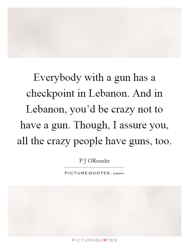 Everybody with a gun has a checkpoint in Lebanon. And in Lebanon, you'd be crazy not to have a gun. Though, I assure you, all the crazy people have guns, too. Picture Quote #1